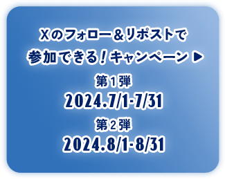 ボタン：Xのフォロー＆リポストで参加できる！キャンペーン 第1弾2024.7/1-7/31 第2弾2024.8/1-8/31