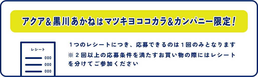 アクア＆黒川あかねはマツキヨココカラ＆カンパニー限定！１つのレシートにつき、応募できるのは１回のみとなります ※２回以上の応募条件を満たすお買い物の際にはレシートを分けてご参加ください