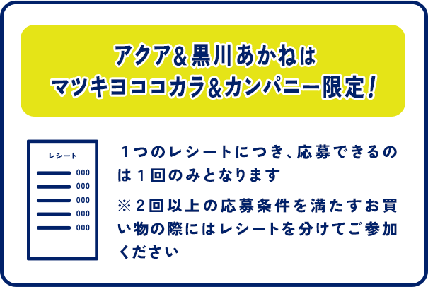 アクア＆黒川あかねはマツキヨココカラ＆カンパニー限定！１つのレシートにつき、応募できるのは１回のみとなります ※２回以上の応募条件を満たすお買い物の際にはレシートを分けてご参加ください