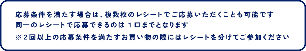 応募条件を満たす場合は、複数枚のレシートでご応募いただくことも可能です 同一のレシートで応募できるのは１口までとなります ※２回以上の応募条件を満たすお買い物の際にはレシートを分けてご参加ください