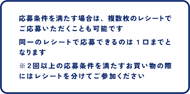 応募条件を満たす場合は、複数枚のレシートでご応募いただくことも可能です 同一のレシートで応募できるのは１口までとなります ※２回以上の応募条件を満たすお買い物の際にはレシートを分けてご参加ください