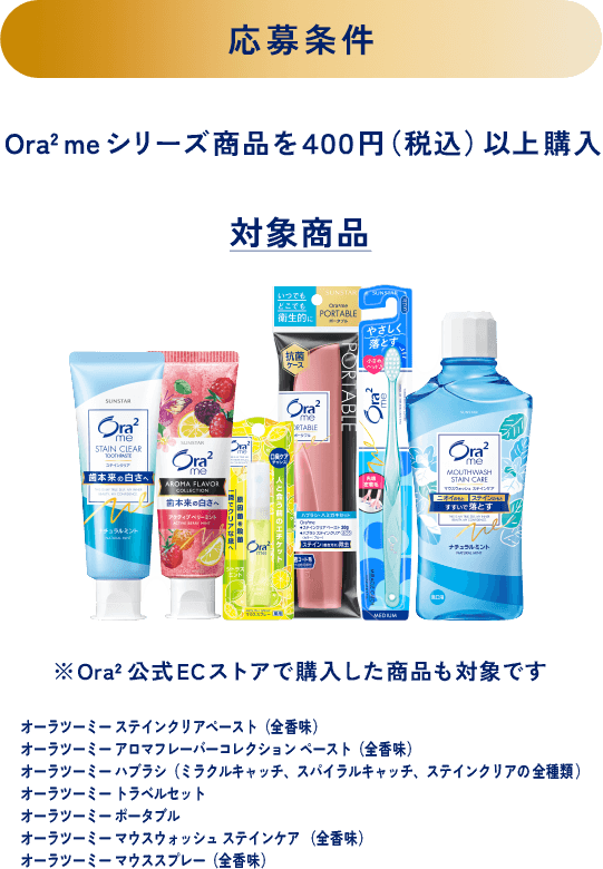 ＜応募条件＞Ora2 meシリーズ商品を４００円（税込）以上購入 ＜対象商品＞※Ora2公式ECストアで購入した商品も対象です オーラツーミー ステインクリアペースト（全香味）、オーラツーミー アロマフレーバーコレクション ペースト（全香味）、オーラツーミー ハブラシ（ミラクルキャッチ、スパイラルキャッチ、ステインクリアの全種類）、オーラツーミー トラベルセット、オーラツーミー ポータブル、オーラツーミー マウスウォッシュ ステインケア （全香味）、オーラツーミー マウススプレー（全香味）