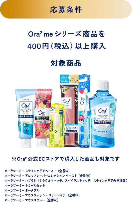 ＜応募条件＞Ora2 meシリーズ商品を４００円（税込）以上購入 ＜対象商品＞※Ora2公式ECストアで購入した商品も対象です オーラツーミー ステインクリアペースト（全香味）、オーラツーミー アロマフレーバーコレクション ペースト（全香味）、オーラツーミー ハブラシ（ミラクルキャッチ、スパイラルキャッチ、ステインクリアの全種類）、オーラツーミー トラベルセット、オーラツーミー ポータブル、オーラツーミー マウスウォッシュ ステインケア （全香味）、オーラツーミー マウススプレー（全香味）