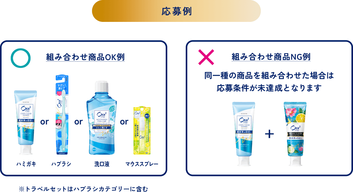 ＜応募例＞組み合わせ商品OK例：ハミガキorハブラシor洗口液orマウススプレー※トラベルセットはハブラシカテゴリーに含む／組み合わせ商品NG例：同一種の商品を組み合わせた場合は応募条件が未達成となります