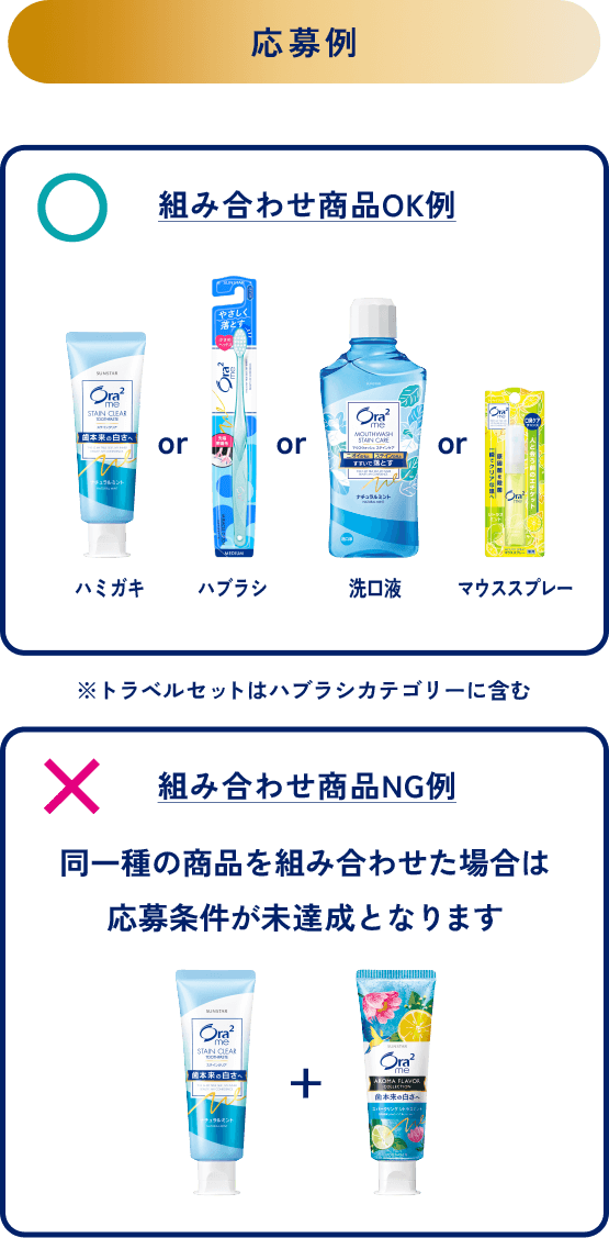 ＜応募例＞組み合わせ商品OK例：ハミガキorハブラシor洗口液orマウススプレー※トラベルセットはハブラシカテゴリーに含む／組み合わせ商品NG例：同一種の商品を組み合わせた場合は応募条件が未達成となります