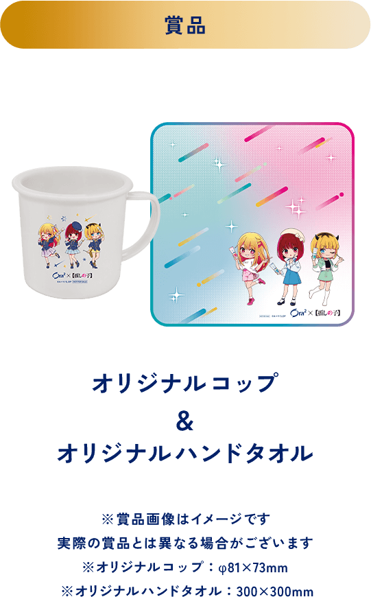 ＜賞品＞オリジナルコップ＆オリジナルハンドタオル ※賞品画像はイメージです 実際の賞品とは異なる場合がございます ※オリジナルコップ：φ81x73mm ※オリジナルハンドタオル：300x300mm