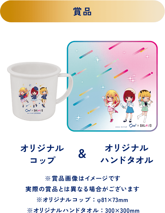 ＜賞品＞オリジナルコップ＆オリジナルハンドタオル ※賞品画像はイメージです 実際の賞品とは異なる場合がございます ※オリジナルコップ：φ81x73mm ※オリジナルハンドタオル：300x300mm