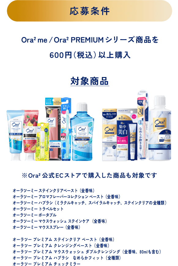 ＜応募条件＞Ora2 me/Ora2 PREMIUM シリーズ商を６００円（税込）以上購入＜対象商品＞※Ora2公式ECストアで購入した商品も対象です オーラツーミー ステインクリアペースト（全香味）、オーラツーミー アロマフレーバーコレクション ペースト（全香味）、オーラツーミー ハブラシ（ミラクルキャッチ、スパイラルキャッチ、ステインクリアの全種類）、オーラツーミー トラベルセット、オーラツーミー ポータブル、オーラツーミー マウスウォッシュ ステインケア （全香味）、オーラツーミー マウススプレー（全香味）、オーラツー プレミアム ステインクリア ペースト（全香味）、オーラツー プレミアム クレンジングペースト（全香味）、オーラツー プレミアム マウスウォッシュ ダブルクレンジング（全香味、80mlも含む）、オーラツー プレミアム ハブラシ なめらかフィット（全種類）、オーラツー プレミアム チェックミラー