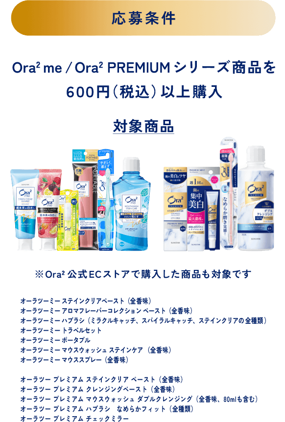 ＜応募条件＞Ora2 me/Ora2 PREMIUM シリーズ商を６００円（税込）以上購入＜対象商品＞※Ora2公式ECストアで購入した商品も対象です オーラツーミー ステインクリアペースト（全香味）、オーラツーミー アロマフレーバーコレクション ペースト（全香味）、オーラツーミー ハブラシ（ミラクルキャッチ、スパイラルキャッチ、ステインクリアの全種類）、オーラツーミー トラベルセット、オーラツーミー ポータブル、オーラツーミー マウスウォッシュ ステインケア （全香味）、オーラツーミー マウススプレー（全香味）、オーラツー プレミアム ステインクリア ペースト（全香味）、オーラツー プレミアム クレンジングペースト（全香味）、オーラツー プレミアム マウスウォッシュ ダブルクレンジング（全香味、80mlも含む）、オーラツー プレミアム ハブラシ なめらかフィット（全種類）、オーラツー プレミアム チェックミラー