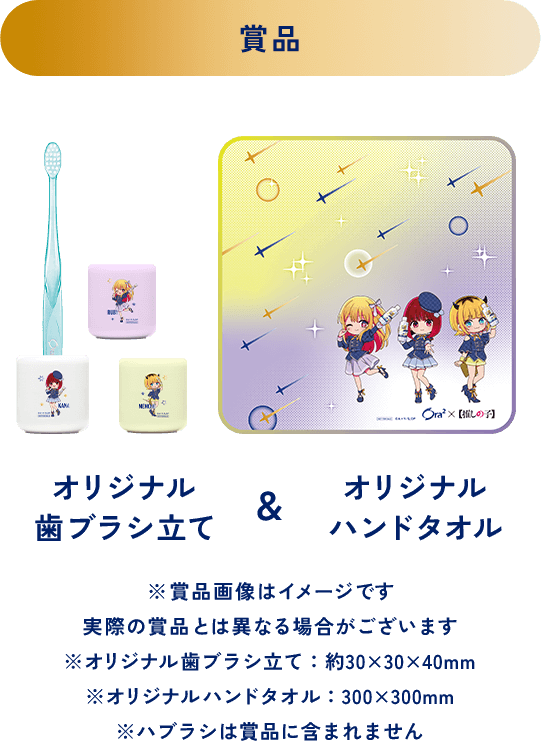 ＜賞品＞オリジナルハンドタオル＆オリジナル歯ブラシ立て ※賞品画像はイメージです 実際の賞品とは異なる場合がございます ※オリジナル歯ブラシ立て：約30x30x40mm ※オリジナルハンドタオル：300x300mm ※ハブラシは賞品に含まれません。