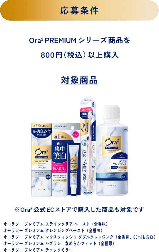 ＜応募条件＞Ora2 PREMIUM シリーズ商品を８００円（税込）以上購入＜対象商品＞※Ora2公式ECストアで購入した商品も対象です オーラツー プレミアム ステインクリア ペースト（全香味）、オーラツー プレミアム クレンジングペースト（全香味）、オーラツー プレミアム マウスウォッシュ ダブルクレンジング（全香味、80mlも含む）、オーラツー プレミアム ハブラシ なめらかフィット（全種類）、オーラツー プレミアム チェックミラー