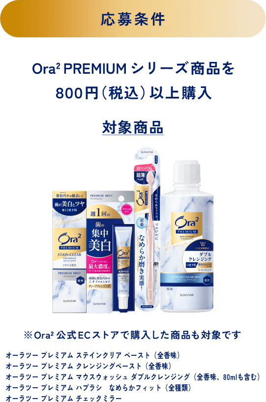 ＜応募条件＞Ora2 PREMIUM シリーズ商品を８００円（税込）以上購入＜対象商品＞※Ora2公式ECストアで購入した商品も対象です オーラツー プレミアム ステインクリア ペースト（全香味）、オーラツー プレミアム クレンジングペースト（全香味）、オーラツー プレミアム マウスウォッシュ ダブルクレンジング（全香味、80mlも含む）、オーラツー プレミアム ハブラシ なめらかフィット（全種類）、オーラツー プレミアム チェックミラー