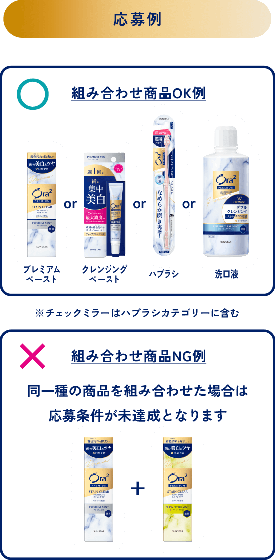 ＜応募例＞組み合わせ商品OK例：プレミアムペーストorクレンジングペーストorハブラシor洗口液※チェックミラーはハブラシカテゴリーに含む／組み合わせ商品NG例：同一種の商品を組み合わせた場合は応募条件が未達成となります