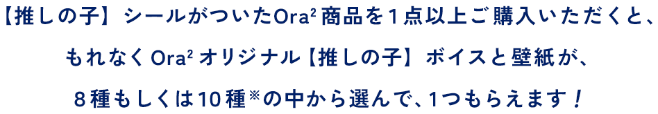 【推しの子】シールがついたOra2商品を１点以上ご購入いただくと、もれなくOra2オリジナル【推しの子】ボイスと壁紙が、８種もしくは１０種※の中から選んで、１つもらえます！