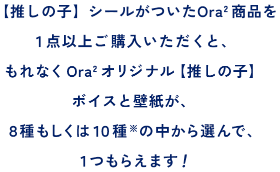 【推しの子】シールがついたOra2商品を１点以上ご購入いただくと、もれなくOra2オリジナル【推しの子】ボイスと壁紙が、８種もしくは１０種※の中から選んで、１つもらえます！