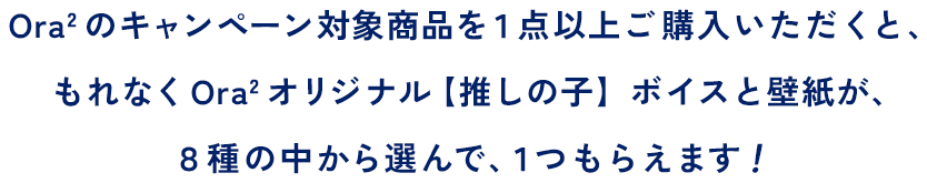 Ora2 のキャンペーン対象商品を１点以上ご購入いただくと、もれなくOra2 オリジナル【推しの子】ボイスと壁紙が、８種の中から選んで、１つもらえます！