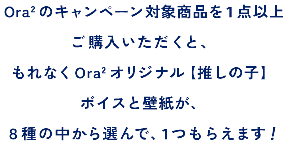 Ora2 のキャンペーン対象商品を１点以上ご購入いただくと、もれなくOra2 オリジナル【推しの子】ボイスと壁紙が、８種の中から選んで、１つもらえます！