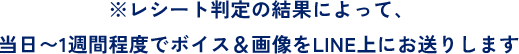 ※レシート判定の結果によって、当日〜1週間程度でボイス＆画像をLINE上にお送りします