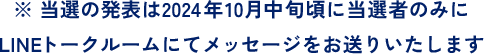 ※当選の発表は2024年10月中旬頃に当選者のみにLINEトークルームにてメッセージをお送りいたします