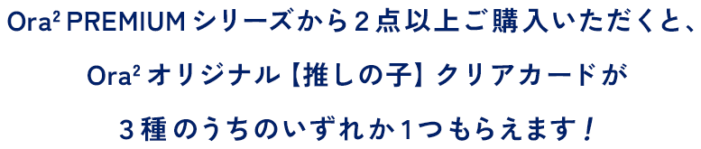 Ora2 PREMIUM シリーズから２点以上ご購入いただくと、Ora2 オリジナル【推しの子】クリアカードが３種のうちのいずれか1つもらえます！先着数量限定