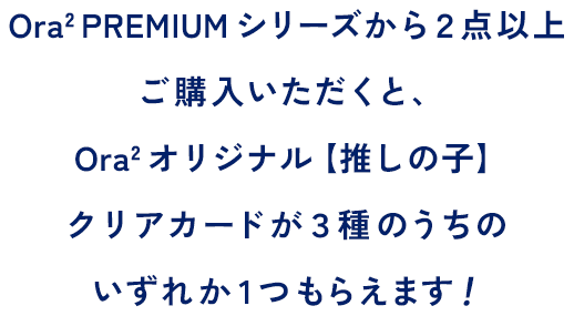 Ora2 PREMIUM シリーズから２点以上ご購入いただくと、Ora2 オリジナル【推しの子】クリアカードが３種のうちのいずれか1つもらえます！先着数量限定