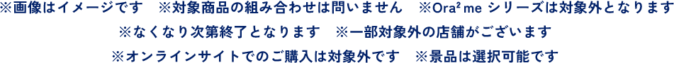 ※画像はイメージです ※対象商品の組み合わせは問いません ※Ora2 me シリーズは対象外となります※なくなり次第終了となります ※一部対象外の店舗がございます ※オンラインサイトでのご購入は対象外です ※景品は選択可能です