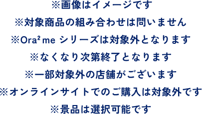 ※画像はイメージです ※対象商品の組み合わせは問いません ※Ora2 me シリーズは対象外となります※なくなり次第終了となります ※一部対象外の店舗がございます ※オンラインサイトでのご購入は対象外です ※景品は選択可能です