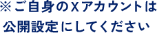 ※ご自身のXアカウントは公開設定にしてください