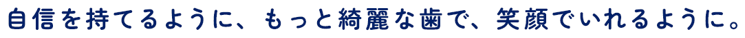 自信を持てるように、もっと綺麗な歯で、笑顔でいれるように。