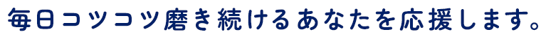 毎日コツコツ磨き続けるあなたを応援します。