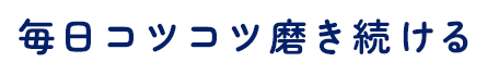 毎日コツコツ磨き続ける