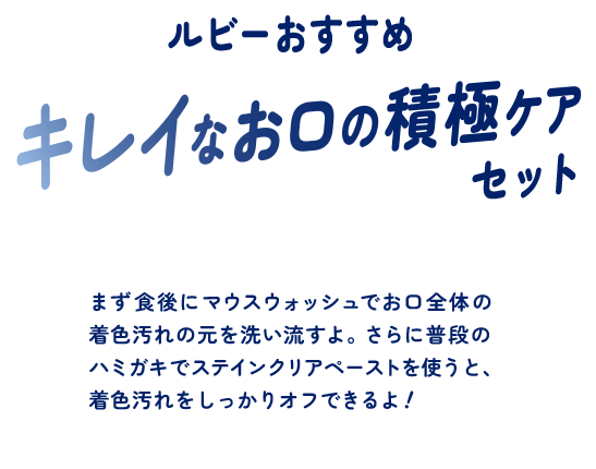 ルビーおすすめ キレイなお口の積極ケアセット まず食後にマウスウォッシュでお口全体の着色汚れの元を洗い流すよ。さらに普段のハミガキでステインクリアペーストを使うと、着色汚れをしっかりオフできるよ！