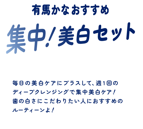 有馬かなおすすめ 集中！美白セット 毎日の美白ケアにプラスして、週1回のディープクレンジングで集中美白ケア！歯の白さにこだわりたい人におすすめのルーティーンよ！